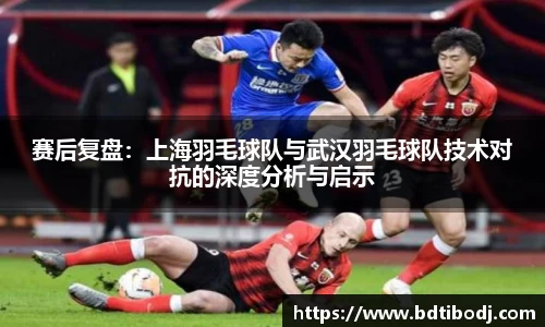 赛后复盘：上海羽毛球队与武汉羽毛球队技术对抗的深度分析与启示