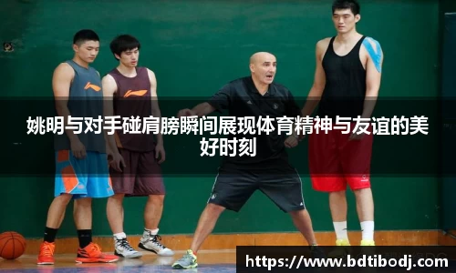 姚明与对手碰肩膀瞬间展现体育精神与友谊的美好时刻