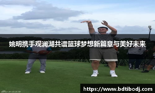 姚明携手观澜湖共谱篮球梦想新篇章与美好未来