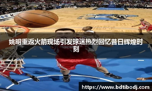 姚明重返火箭现场引发球迷热烈回忆昔日辉煌时刻