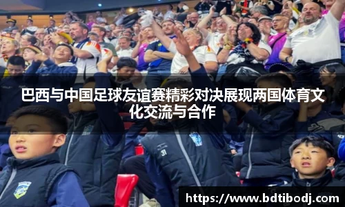 巴西与中国足球友谊赛精彩对决展现两国体育文化交流与合作